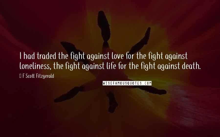 F Scott Fitzgerald Quotes: I had traded the fight against love for the fight against loneliness, the fight against life for the fight against death.