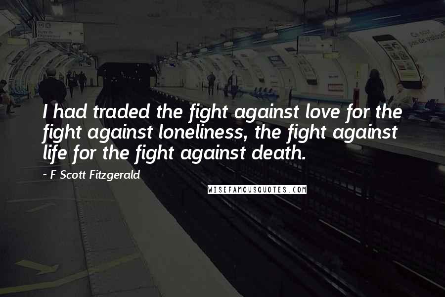 F Scott Fitzgerald Quotes: I had traded the fight against love for the fight against loneliness, the fight against life for the fight against death.