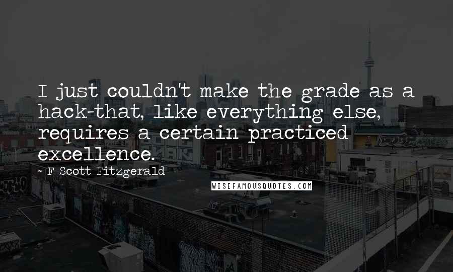 F Scott Fitzgerald Quotes: I just couldn't make the grade as a hack-that, like everything else, requires a certain practiced excellence.