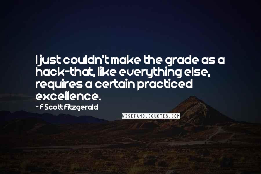F Scott Fitzgerald Quotes: I just couldn't make the grade as a hack-that, like everything else, requires a certain practiced excellence.