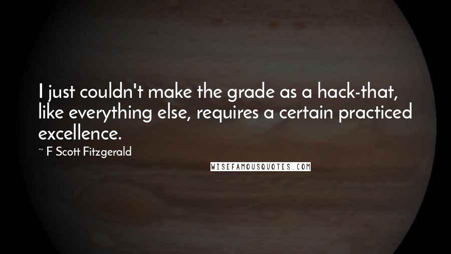 F Scott Fitzgerald Quotes: I just couldn't make the grade as a hack-that, like everything else, requires a certain practiced excellence.