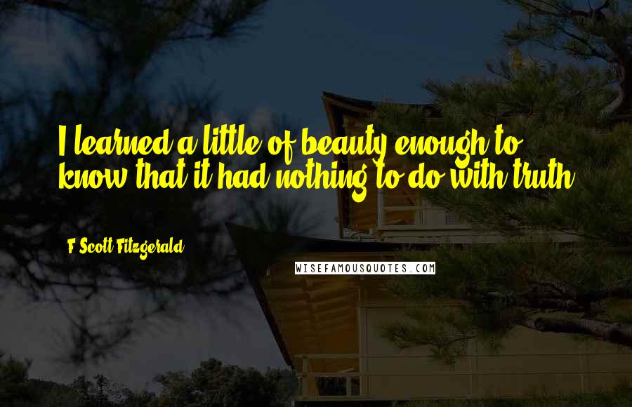 F Scott Fitzgerald Quotes: I learned a little of beauty enough to know that it had nothing to do with truth ...