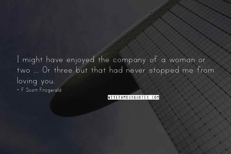 F Scott Fitzgerald Quotes: I might have enjoyed the company of a woman or two ... Or three but that had never stopped me from loving you.