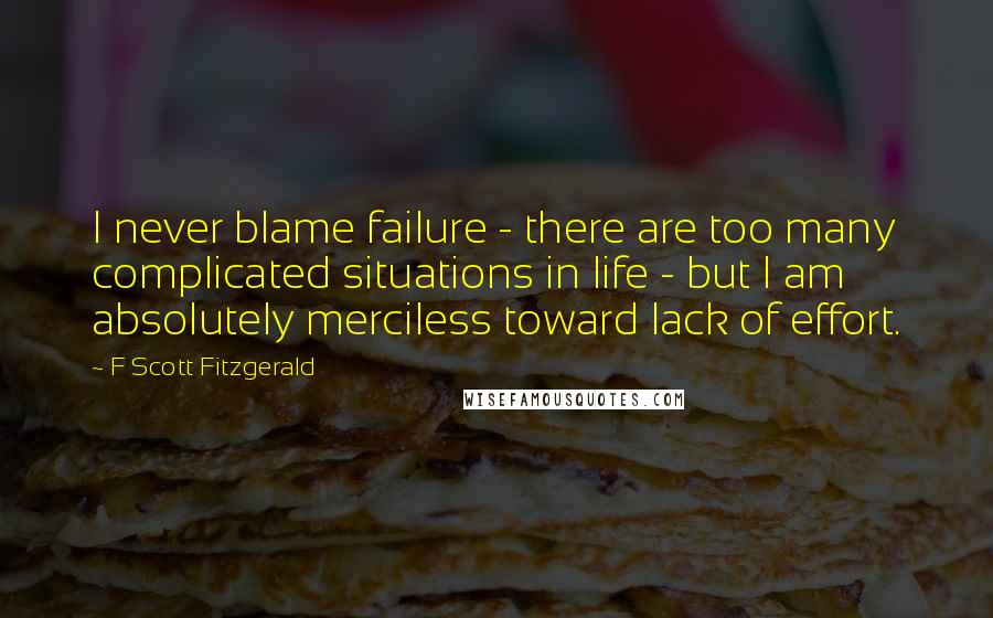 F Scott Fitzgerald Quotes: I never blame failure - there are too many complicated situations in life - but I am absolutely merciless toward lack of effort.