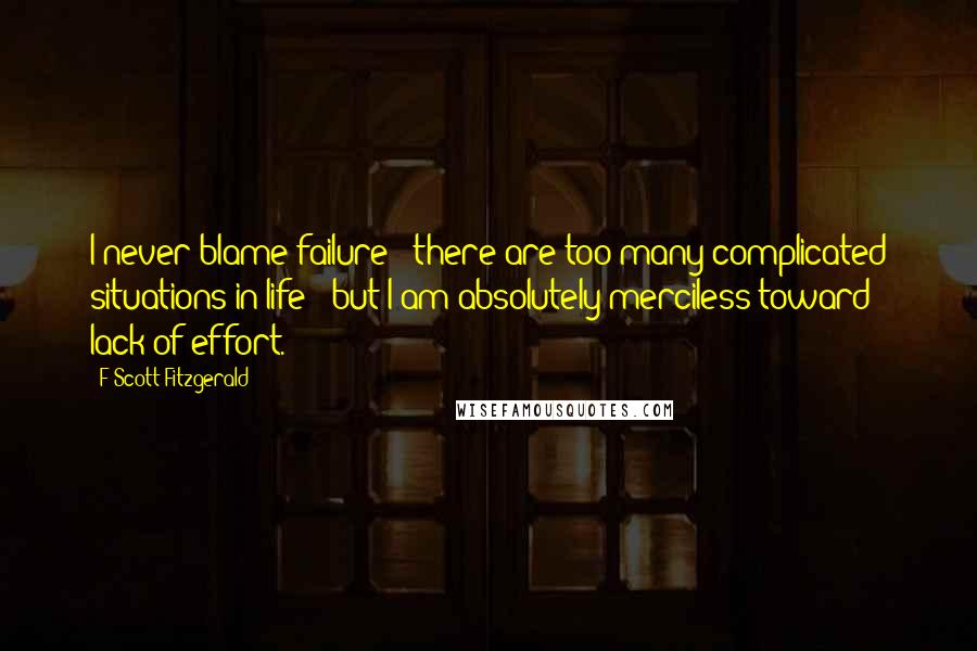 F Scott Fitzgerald Quotes: I never blame failure - there are too many complicated situations in life - but I am absolutely merciless toward lack of effort.