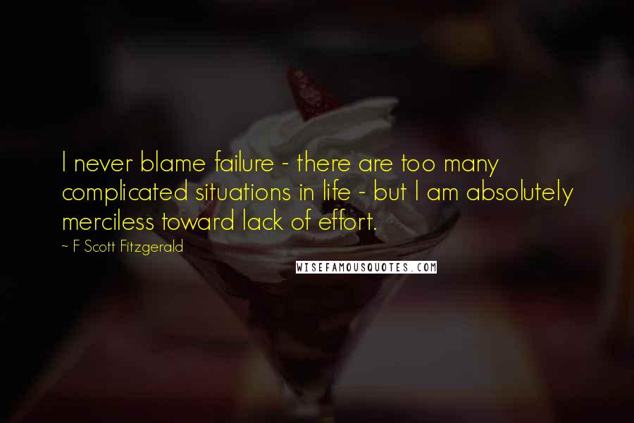 F Scott Fitzgerald Quotes: I never blame failure - there are too many complicated situations in life - but I am absolutely merciless toward lack of effort.