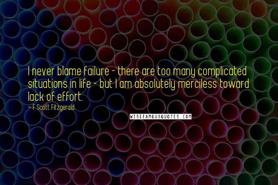 F Scott Fitzgerald Quotes: I never blame failure - there are too many complicated situations in life - but I am absolutely merciless toward lack of effort.