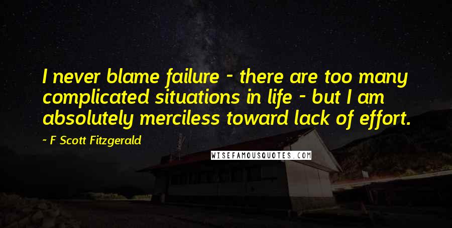 F Scott Fitzgerald Quotes: I never blame failure - there are too many complicated situations in life - but I am absolutely merciless toward lack of effort.