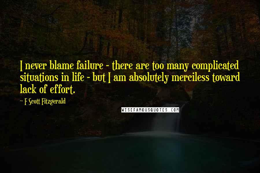 F Scott Fitzgerald Quotes: I never blame failure - there are too many complicated situations in life - but I am absolutely merciless toward lack of effort.