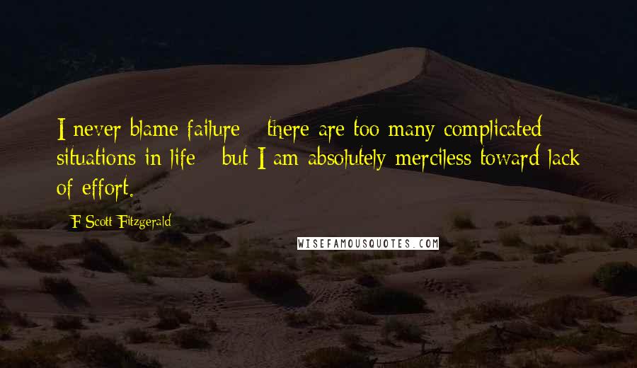 F Scott Fitzgerald Quotes: I never blame failure - there are too many complicated situations in life - but I am absolutely merciless toward lack of effort.