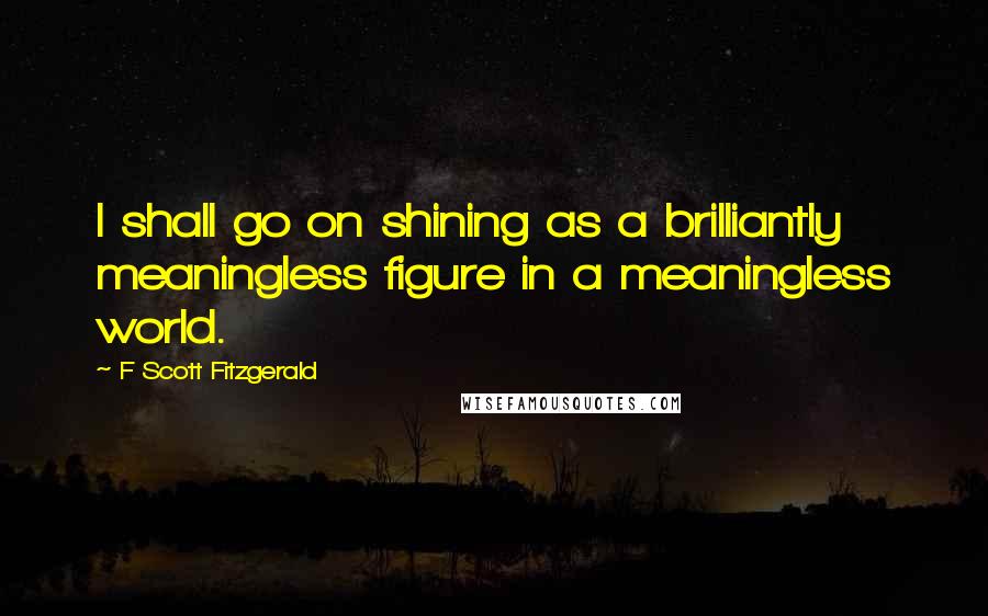 F Scott Fitzgerald Quotes: I shall go on shining as a brilliantly meaningless figure in a meaningless world.
