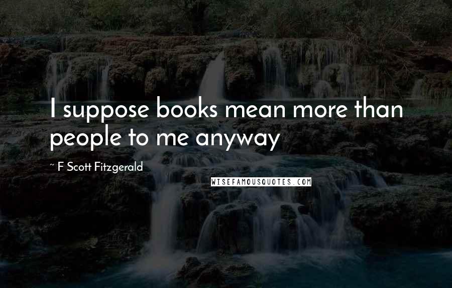 F Scott Fitzgerald Quotes: I suppose books mean more than people to me anyway