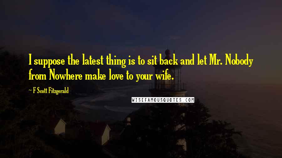 F Scott Fitzgerald Quotes: I suppose the latest thing is to sit back and let Mr. Nobody from Nowhere make love to your wife.