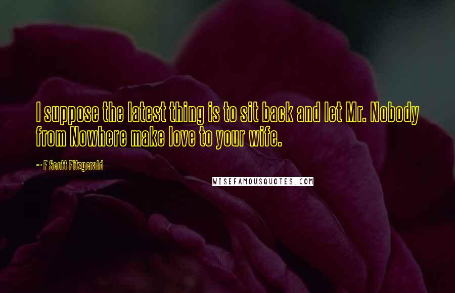 F Scott Fitzgerald Quotes: I suppose the latest thing is to sit back and let Mr. Nobody from Nowhere make love to your wife.