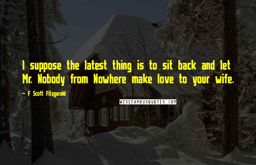 F Scott Fitzgerald Quotes: I suppose the latest thing is to sit back and let Mr. Nobody from Nowhere make love to your wife.