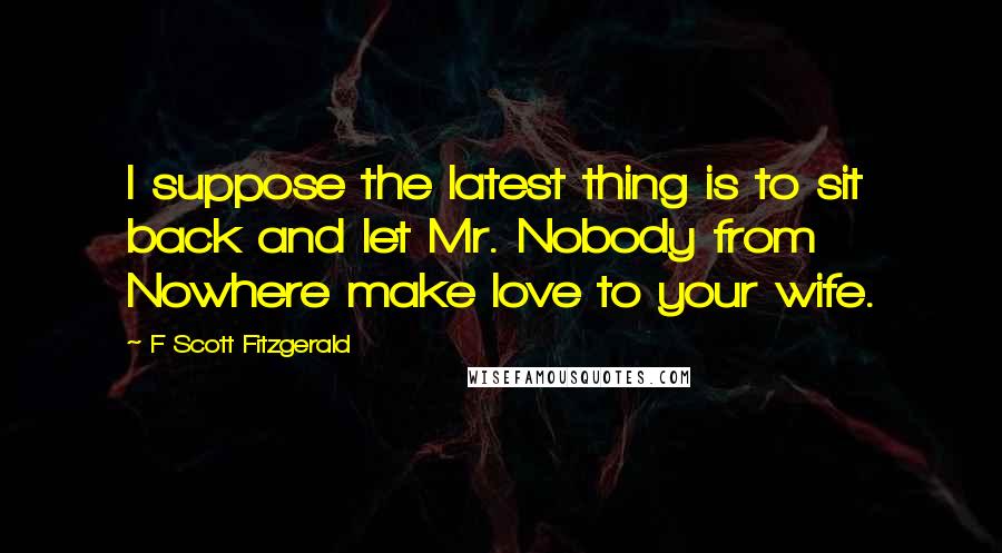 F Scott Fitzgerald Quotes: I suppose the latest thing is to sit back and let Mr. Nobody from Nowhere make love to your wife.