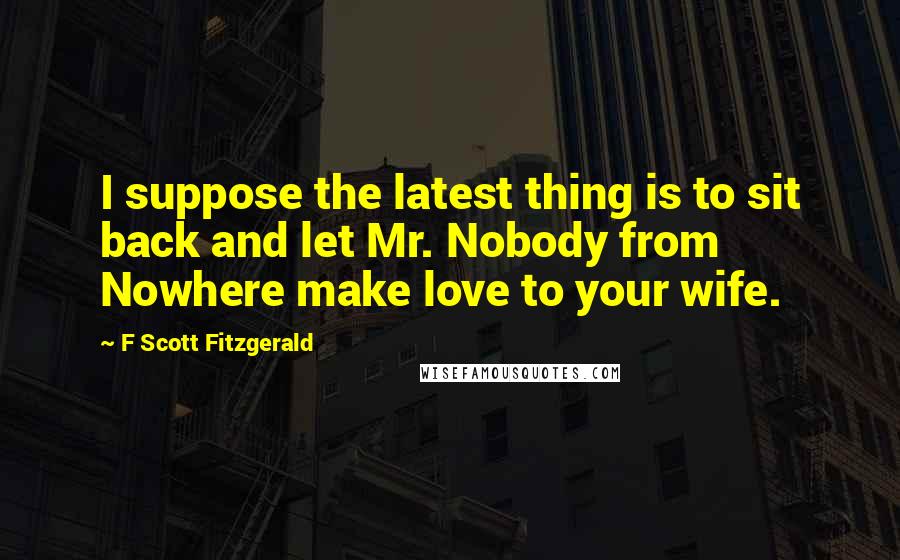 F Scott Fitzgerald Quotes: I suppose the latest thing is to sit back and let Mr. Nobody from Nowhere make love to your wife.