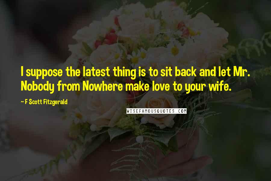 F Scott Fitzgerald Quotes: I suppose the latest thing is to sit back and let Mr. Nobody from Nowhere make love to your wife.