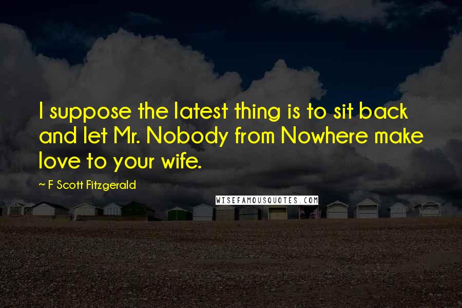F Scott Fitzgerald Quotes: I suppose the latest thing is to sit back and let Mr. Nobody from Nowhere make love to your wife.