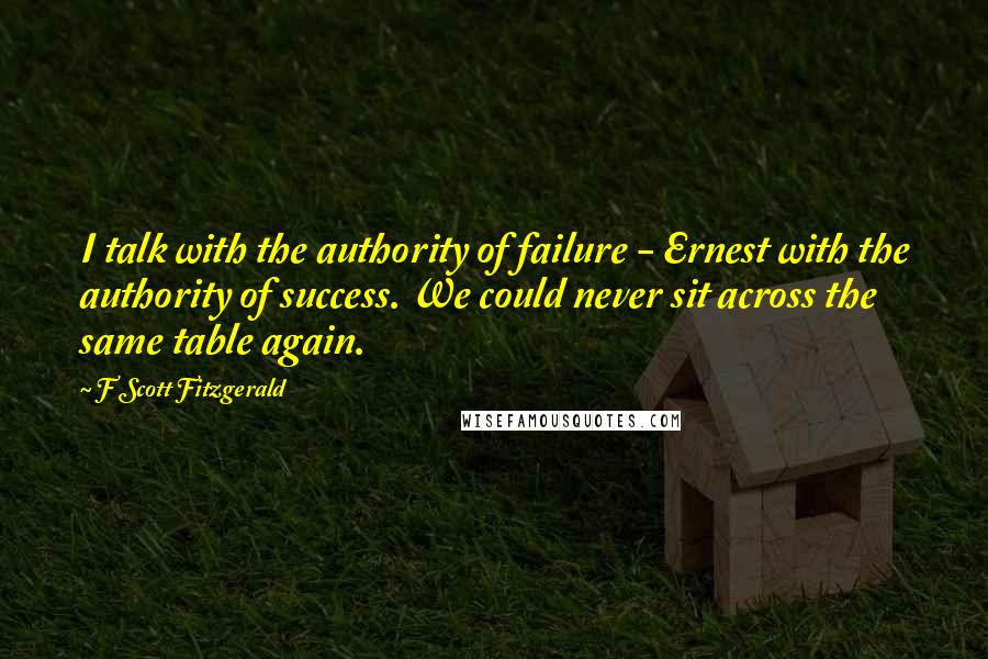 F Scott Fitzgerald Quotes: I talk with the authority of failure - Ernest with the authority of success. We could never sit across the same table again.