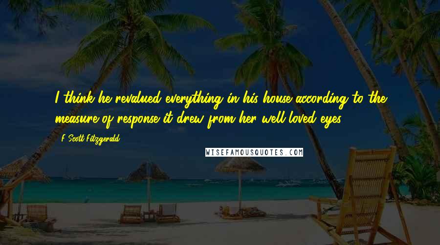 F Scott Fitzgerald Quotes: I think he revalued everything in his house according to the measure of response it drew from her well-loved eyes.