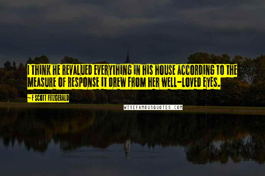 F Scott Fitzgerald Quotes: I think he revalued everything in his house according to the measure of response it drew from her well-loved eyes.