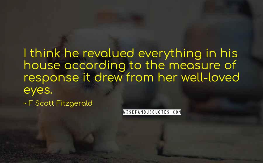 F Scott Fitzgerald Quotes: I think he revalued everything in his house according to the measure of response it drew from her well-loved eyes.