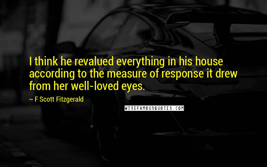F Scott Fitzgerald Quotes: I think he revalued everything in his house according to the measure of response it drew from her well-loved eyes.