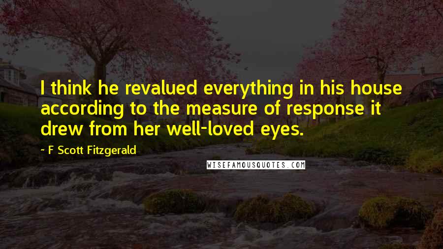 F Scott Fitzgerald Quotes: I think he revalued everything in his house according to the measure of response it drew from her well-loved eyes.