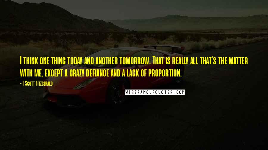F Scott Fitzgerald Quotes: I think one thing today and another tomorrow. That is really all that's the matter with me, except a crazy defiance and a lack of proportion.