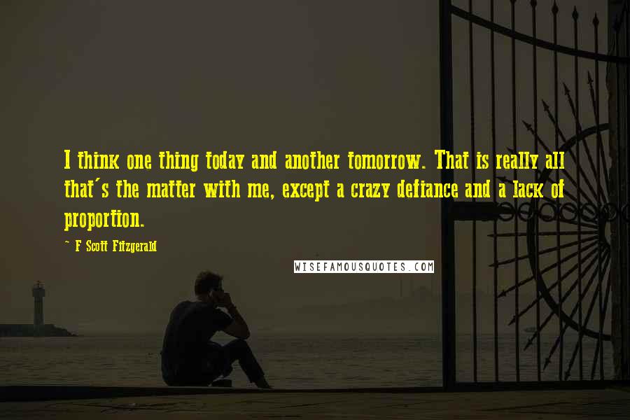 F Scott Fitzgerald Quotes: I think one thing today and another tomorrow. That is really all that's the matter with me, except a crazy defiance and a lack of proportion.