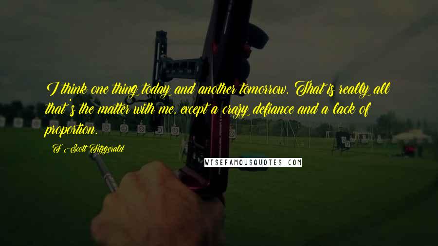 F Scott Fitzgerald Quotes: I think one thing today and another tomorrow. That is really all that's the matter with me, except a crazy defiance and a lack of proportion.