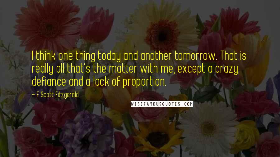 F Scott Fitzgerald Quotes: I think one thing today and another tomorrow. That is really all that's the matter with me, except a crazy defiance and a lack of proportion.