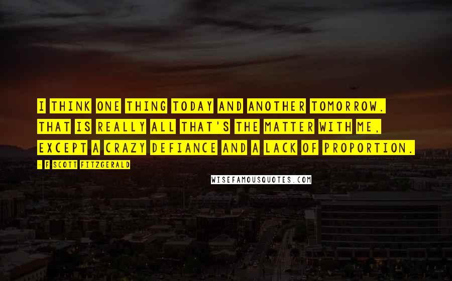 F Scott Fitzgerald Quotes: I think one thing today and another tomorrow. That is really all that's the matter with me, except a crazy defiance and a lack of proportion.