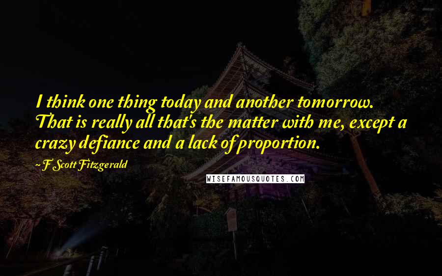 F Scott Fitzgerald Quotes: I think one thing today and another tomorrow. That is really all that's the matter with me, except a crazy defiance and a lack of proportion.