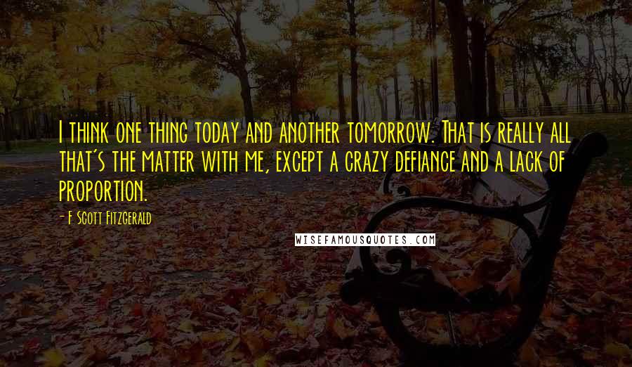 F Scott Fitzgerald Quotes: I think one thing today and another tomorrow. That is really all that's the matter with me, except a crazy defiance and a lack of proportion.