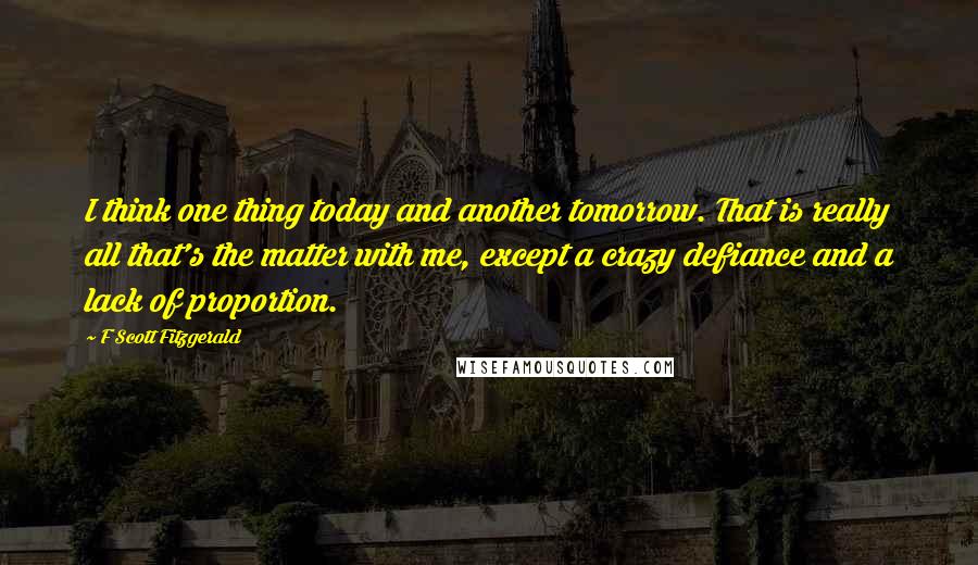 F Scott Fitzgerald Quotes: I think one thing today and another tomorrow. That is really all that's the matter with me, except a crazy defiance and a lack of proportion.