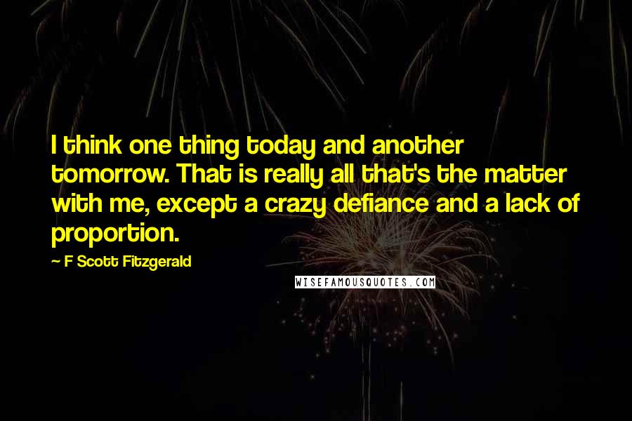 F Scott Fitzgerald Quotes: I think one thing today and another tomorrow. That is really all that's the matter with me, except a crazy defiance and a lack of proportion.