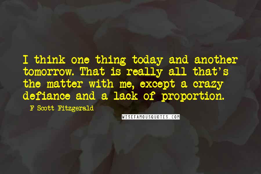 F Scott Fitzgerald Quotes: I think one thing today and another tomorrow. That is really all that's the matter with me, except a crazy defiance and a lack of proportion.