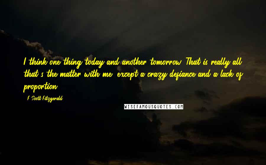 F Scott Fitzgerald Quotes: I think one thing today and another tomorrow. That is really all that's the matter with me, except a crazy defiance and a lack of proportion.
