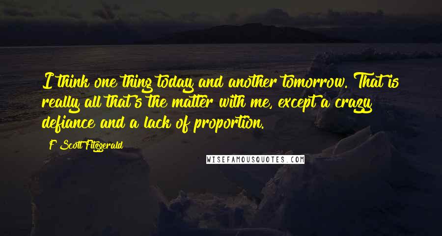 F Scott Fitzgerald Quotes: I think one thing today and another tomorrow. That is really all that's the matter with me, except a crazy defiance and a lack of proportion.