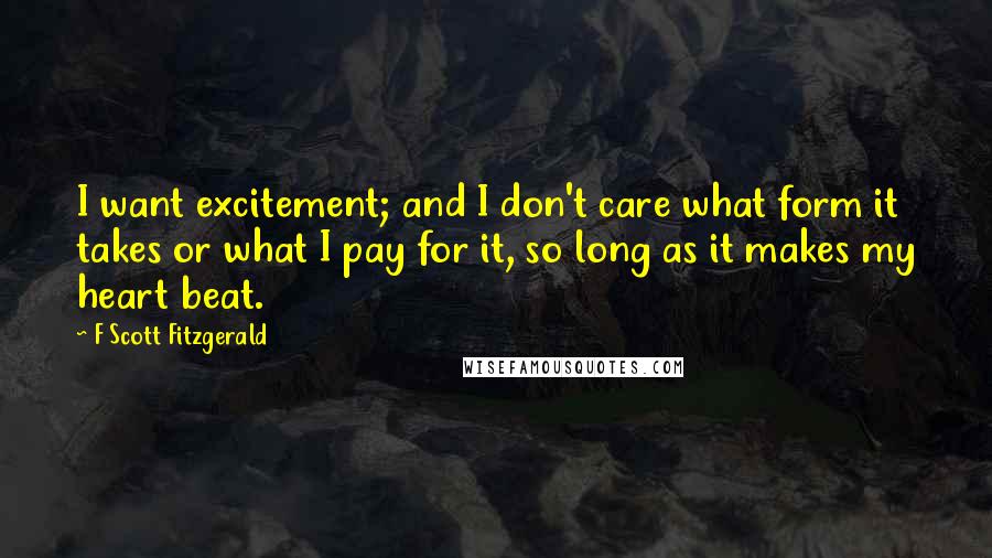 F Scott Fitzgerald Quotes: I want excitement; and I don't care what form it takes or what I pay for it, so long as it makes my heart beat.