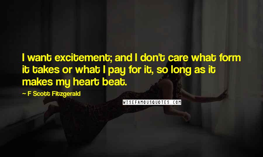 F Scott Fitzgerald Quotes: I want excitement; and I don't care what form it takes or what I pay for it, so long as it makes my heart beat.