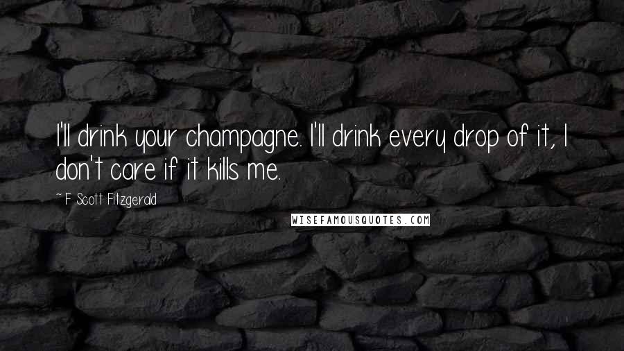 F Scott Fitzgerald Quotes: I'll drink your champagne. I'll drink every drop of it, I don't care if it kills me.