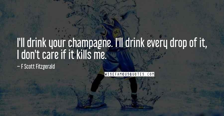 F Scott Fitzgerald Quotes: I'll drink your champagne. I'll drink every drop of it, I don't care if it kills me.