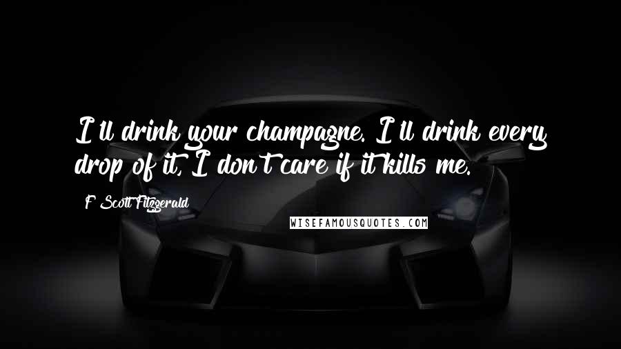 F Scott Fitzgerald Quotes: I'll drink your champagne. I'll drink every drop of it, I don't care if it kills me.