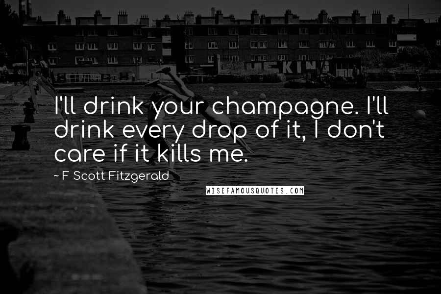F Scott Fitzgerald Quotes: I'll drink your champagne. I'll drink every drop of it, I don't care if it kills me.