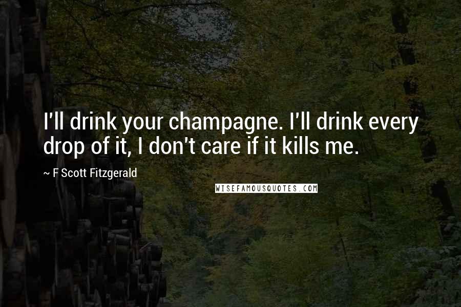 F Scott Fitzgerald Quotes: I'll drink your champagne. I'll drink every drop of it, I don't care if it kills me.