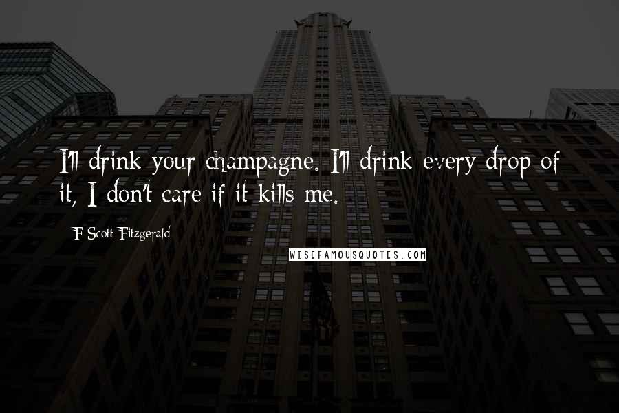 F Scott Fitzgerald Quotes: I'll drink your champagne. I'll drink every drop of it, I don't care if it kills me.