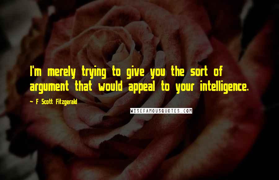 F Scott Fitzgerald Quotes: I'm merely trying to give you the sort of argument that would appeal to your intelligence.